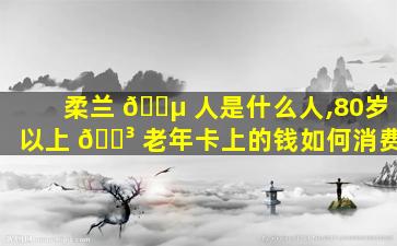 柔兰 🌵 人是什么人,80岁以上 🌳 老年卡上的钱如何消费